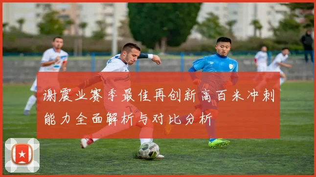谢震业赛季最佳再创新高百米冲刺能力全面解析与对比分析