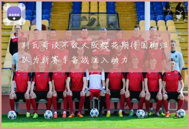 科瓦奇谈不敌大阪樱花期待国脚归队为新赛季备战注入动力