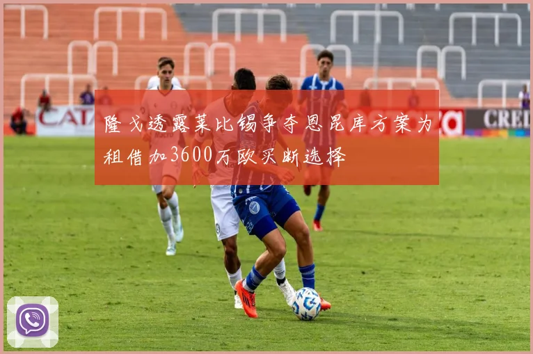 隆戈透露莱比锡争夺恩昆库方案为租借加3600万欧买断选择